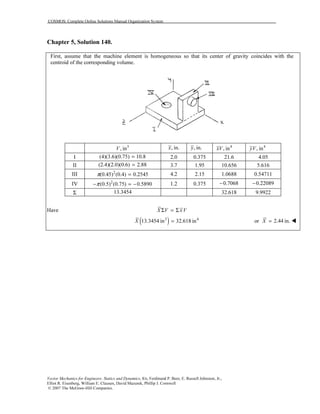 COSMOS: Complete Online Solutions Manual Organization System
Vector Mechanics for Engineers: Statics and Dynamics, 8/e, Ferdinand P. Beer, E. Russell Johnston, Jr.,
Elliot R. Eisenberg, William E. Clausen, David Mazurek, Phillip J. Cornwell
© 2007 The McGraw-Hill Companies.
Chapter 5, Solution 140.
First, assume that the machine element is homogeneous so that its center of gravity coincides with the
centroid of the corresponding volume.
3
, inV , in.x , in.y 4
, inxV 4
, inyV
I (4)(3.6)(0.75) 10.8= 2.0 0.375 21.6 4.05
II (2.4)(2.0)(0.6) 2.88= 3.7 1.95 10.656 5.616
III 2
(0.45) (0.4) 0.2545π = 4.2 2.15 1.0688 0.54711
IV 2
(0.5) (0.75) 0.5890π− = − 1.2 0.375 0.7068− 0.22089−
Σ 13.3454 32.618 9.9922
Have X V xVΣ = Σ
( )3 4
13.3454 in 32.618 inX = or 2.44 in.X =
 