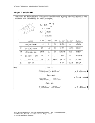 COSMOS: Complete Online Solutions Manual Organization System
Vector Mechanics for Engineers: Statics and Dynamics, 8/e, Ferdinand P. Beer, E. Russell Johnston, Jr.,
Elliot R. Eisenberg, William E. Clausen, David Mazurek, Phillip J. Cornwell
© 2007 The McGraw-Hill Companies.
Chapter 5, Solution 141.
First, assume that the sheet metal is homogeneous so that the center of gravity of the bracket coincides with
the centroid of the corresponding area. Then (see diagram)
( )
( )
V
2
V
2
4 6.25
22.5
3
19.85 mm
6.25
2
61.36 mm
z
A
π
π
= −
=
= −
= −
2
, mmA , mmx , mmy , mmz 3
, mmxA 3
, mmyA 3
, mmzA
I ( )( )25 60 1500= 12.5 0 30 18 750 0 45 000
II ( )( )12.5 60 750= 25 6.25− 30 18 750 4687.5− 22 500
III ( )( )7.5 60 450= 28.75 12.5− 30 12 937.5 5625− 13 500
IV ( )( )12.5 30 375− = − 10 0 37.5 3750− 0 14 062.5−
V 61.36− 10 0 19.85 613.6− 0 1218.0−
Σ 2263.64 46 074 10 313− 65 720
Have X A xAΣ = Σ
( )2 3
2263.64 mm 46 074 mmX = or 20.4 mmX =
( )2 3
2263.64 mm 10 313 mm
Y A yA
Y
Σ = Σ
= −
or 4.55 mmY = −
Z A zAΣ = Σ
( )2 3
2263.64 mm 65 720 mmZ = or 29.0 mmZ =
 