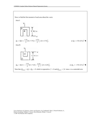 COSMOS: Complete Online Solutions Manual Organization System
Vector Mechanics for Engineers: Statics and Dynamics, 8/e, Ferdinand P. Beer, E. Russell Johnston, Jr.,
Elliot R. Eisenberg, William E. Clausen, David Mazurek, Phillip J. Cornwell
© 2007 The McGraw-Hill Companies.
Now, to find the first moment of each area about the x-axis:
Area I:
( ) ( )
7.75 5.75
8 7.75 4 5.75 ,
2 2
IQ yA  = Σ = × + − × 
3
or 174.125 inIQ = !
Area II:
( ) ( )
7.75 4.25
8 7.25 4 4.25 ,
2 2
IIQ yA  = Σ = − × − − × 
3
or 174.125 inIIQ = − !
Note that ( )area 0I IIQ Q Q= + = which is expected as ( )area0 andy Q yA= = since x is a centroidal axis.
 