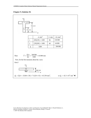 COSMOS: Complete Online Solutions Manual Organization System
Vector Mechanics for Engineers: Statics and Dynamics, 8/e, Ferdinand P. Beer, E. Russell Johnston, Jr.,
Elliot R. Eisenberg, William E. Clausen, David Mazurek, Phillip J. Cornwell
© 2007 The McGraw-Hill Companies.
Chapter 5, Solution 18.
2
, mmA , mmy 3
, mmyA
1 ( )( )80 20 1600= 90 144 000
2 ( )( )20 80 1600= 40 64 000
Σ 3200 208 000
Then
208 000
65.000 mm
3200
yA
Y
A
Σ
= = =
Σ
Now, for the first moments about the x-axis:
Area I
( ) ( ) 3
25 80 20 7.5 20 15 42 250 mm ,IQ yA= Σ = × + × = 3 3
or 42.3 10 mmIQ = × !
 