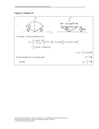 COSMOS: Complete Online Solutions Manual Organization System
Vector Mechanics for Engineers: Statics and Dynamics, 8/e, Ferdinand P. Beer, E. Russell Johnston, Jr.,
Elliot R. Eisenberg, William E. Clausen, David Mazurek, Phillip J. Cornwell
© 2007 The McGraw-Hill Companies.
Chapter 5, Solution 19.
( ) With and using Fig. 5.8 A,xa Q yA= Σ
( )
( ) ( )
( )
2
3 2 2 2
2 3
2
3 2
sin 1
sin 2 cos sin
2
2
cos cos sin
3
x
r
Q r r r r
r
π
π
π
θ
θ θ θ θ
θ
θ θ θ
 −    = − − × ×  −    
= −
or 3 32
cos
3
xQ r θ=
( )b By observation, is maximum whenxQ 0θ =
and then 32
3
xQ r=
 