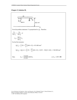 COSMOS: Complete Online Solutions Manual Organization System
Vector Mechanics for Engineers: Statics and Dynamics, 8/e, Ferdinand P. Beer, E. Russell Johnston, Jr.,
Elliot R. Eisenberg, William E. Clausen, David Mazurek, Phillip J. Cornwell
© 2007 The McGraw-Hill Companies.
Chapter 5, Solution 20.
From the problem statement: F is proportional to .xQ Therefore:
( ) ( )
, orA B
x xA B
F F
Q Q
=
( )
( )
x B
B A
x A
Q
F F
Q
=
For the first moments:
( ) ( ) 312
225 300 12 831 600 mm
2
x A
Q
 
= + × = 
 
( ) ( ) ( ) ( )( ) 312
2 225 48 12 2 225 30 12 60 1 364 688 mm
2
x xB
Q Q A
 
= + − × + − × = 
 
Then ( )
1364688
280N ,
831600
BF = or 459 NBF =
 