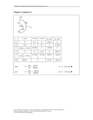 COSMOS: Complete Online Solutions Manual Organization System
Vector Mechanics for Engineers: Statics and Dynamics, 8/e, Ferdinand P. Beer, E. Russell Johnston, Jr.,
Elliot R. Eisenberg, William E. Clausen, David Mazurek, Phillip J. Cornwell
© 2007 The McGraw-Hill Companies.
Chapter 5, Solution 24.
, mmL , mmx , mmy 2
, mmxL 2
, mmyL
1 75 37.5 0 2812.5 0
2 150 0 75 0 11 250
3 ( )150 471.24π = 95.492 0 45 000 0
4 75 0 112.5− 0 8437.5−
5
( )75 117.81
2
π
=
47.746 47.746− 5625.0 5625.0−
Σ 889.05 53 437 2812.5−
Then
53 437
,
889.05
xL
X
L
Σ
= =
Σ
or 60.1 mmX =
and
2812.5
889.05
yA
Y
A
Σ −
= =
Σ
or 3.16 mmY = −
 