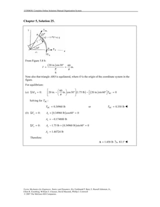 COSMOS: Complete Online Solutions Manual Organization System
Vector Mechanics for Engineers: Statics and Dynamics, 8/e, Ferdinand P. Beer, E. Russell Johnston, Jr.,
Elliot R. Eisenberg, William E. Clausen, David Mazurek, Phillip J. Cornwell
© 2007 The McGraw-Hill Companies.
Chapter 5, Solution 25.
From Figure 5.8 b:
( )20 in. sin30 60
in.
6
r
π π
°
= =
Note also that triangle ABO is equilateral, where O is the origin of the coordinate system in the
figure.
For equilibrium:
(a) ( ) ( )
60
0: 20 in. in. cos30 1.75 lb 20 in. sin60 0A BCM T
π
  
 Σ = − ° − ° =    
  
Solving for :BCT
0.34960 lbBCT = or 0.350 lbBCT =
(b) ( )0: 0.34960 lb cos60 0x xF AΣ = + ° =
0.174800 lbxA = −
( )0: 1.75 lb 0.34960 lb sin 60 0x yF AΣ = − + ° =
1.44724 lbyA =
Therefore:
1.458 lb=A 83.1°
O
 