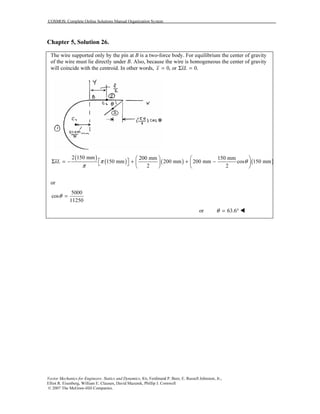 COSMOS: Complete Online Solutions Manual Organization System
Vector Mechanics for Engineers: Statics and Dynamics, 8/e, Ferdinand P. Beer, E. Russell Johnston, Jr.,
Elliot R. Eisenberg, William E. Clausen, David Mazurek, Phillip J. Cornwell
© 2007 The McGraw-Hill Companies.
Chapter 5, Solution 26.
The wire supported only by the pin at B is a two-force body. For equilibrium the center of gravity
of the wire must lie directly under B. Also, because the wire is homogeneous the center of gravity
will coincide with the centroid. In other words, 0, or 0.x xL= Σ =
( )
( ) ( ) ( )
2 150 mm 200 mm 150 mm
150 mm 200 mm 200 mm cos 150 mm
2 2
xL π θ
π
   
 Σ = − + + −    
   
or
5000
cos
11250
θ =
or 63.6θ = °
 