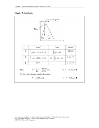 COSMOS: Complete Online Solutions Manual Organization System
Vector Mechanics for Engineers: Statics and Dynamics, 8/e, Ferdinand P. Beer, E. Russell Johnston, Jr.,
Elliot R. Eisenberg, William E. Clausen, David Mazurek, Phillip J. Cornwell
© 2007 The McGraw-Hill Companies.
Chapter 5, Solution 3.
2
,mmA ,mmx 3
,mmxA
1 1
90 270 12 150
2
× × = ( )
2
90 60
3
=
729000
2 1
135 270 18 225
2
× × = ( )
1
90 135 135
3
+ =
2 460 375
Σ 30375 3 189 375
Then
3189375
mm
30375
xA
X
A
Σ
= =
Σ
or 105.0 mmX =
For the whole triangular area by observation:
( )
1
270 mm
3
Y = or 90.0 mmY =
 