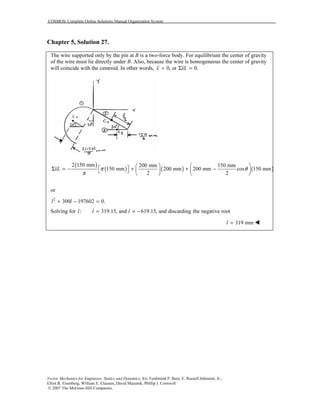 COSMOS: Complete Online Solutions Manual Organization System
Vector Mechanics for Engineers: Statics and Dynamics, 8/e, Ferdinand P. Beer, E. Russell Johnston, Jr.,
Elliot R. Eisenberg, William E. Clausen, David Mazurek, Phillip J. Cornwell
© 2007 The McGraw-Hill Companies.
Chapter 5, Solution 27.
The wire supported only by the pin at B is a two-force body. For equilibrium the center of gravity
of the wire must lie directly under B. Also, because the wire is homogeneous the center of gravity
will coincide with the centroid. In other words, 0, or 0.x xL= Σ =
( )
( ) ( ) ( )
2 150 mm 200 mm 150 mm
150 mm 200 mm 200 mm cos 150 mm
2 2
xL π θ
π
   
 Σ = − + + −    
   
or
2
300 197602 0.l l+ − =
Solving for : 319.15, and 619.15, and discarding the negative rootl l l= = −
319 mml =
 