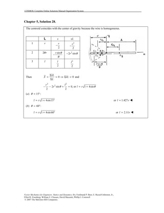 COSMOS: Complete Online Solutions Manual Organization System
Vector Mechanics for Engineers: Statics and Dynamics, 8/e, Ferdinand P. Beer, E. Russell Johnston, Jr.,
Elliot R. Eisenberg, William E. Clausen, David Mazurek, Phillip J. Cornwell
© 2007 The McGraw-Hill Companies.
Chapter 5, Solution 28.
The centroid coincides with the center of gravity because the wire is homogeneous.
L x xL
1 r
2
r
−
2
2
r
−
2 2 rθ sinr θ
θ
−
2
2 sinr θ−
3 l
2
l 2
2
l
Then 0 0
xL
X xL
L
Σ
= = ⇒ Σ =
Σ
and
2 2
2
2 sin 0, or 1 4sin
2 2
r l
r l rθ θ− − + = = +
(a) 15 :θ = °
1 4sin15l r= + ° or 1.427l r=
(b) 60 :θ = °
1 4sin60l r= + ° or 2.11l r=
 