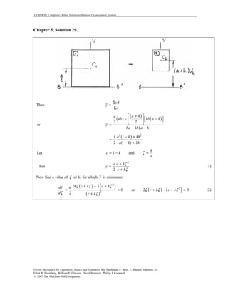 COSMOS: Complete Online Solutions Manual Organization System
Vector Mechanics for Engineers: Statics and Dynamics, 8/e, Ferdinand P. Beer, E. Russell Johnston, Jr.,
Elliot R. Eisenberg, William E. Clausen, David Mazurek, Phillip J. Cornwell
© 2007 The McGraw-Hill Companies.
Chapter 5, Solution 29.
Then
yA
y
A
Σ
=
Σ
( )
( )
( )
( )
2 2
or
a ha
ab kb a h
y
ba kb a h
 +
 − −   
 =
− −
( )2 2
11
2 (1 )
a k kh
a k kh
− +
=
− +
Let 1 and
h
c k
a
ζ= − =
Then
2
2
a c k
y
c k
ζ
ζ
+
=
+
(1)
Now find a value of ζ (or h) for which y is minimum:
( ) ( )
( )
2
2
2
0
2
k c k k c kdy a
d c k
ζ ζ ζ
ζ ζ
+ − +
= =
+
or ( ) ( )2
2 0c k c kζ ζ ζ+ − + = (2)
 