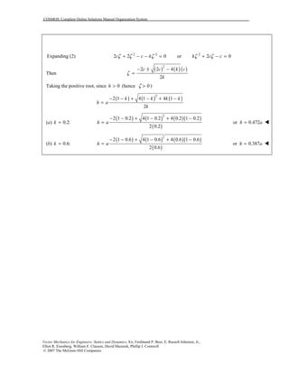 COSMOS: Complete Online Solutions Manual Organization System
Vector Mechanics for Engineers: Statics and Dynamics, 8/e, Ferdinand P. Beer, E. Russell Johnston, Jr.,
Elliot R. Eisenberg, William E. Clausen, David Mazurek, Phillip J. Cornwell
© 2007 The McGraw-Hill Companies.
Expanding (2) 2 2
2 2 0c c kζ ζ ζ+ − − = or 2
2 0k c cζ ζ+ − =
Then
( ) ( )( )2
2 2 4
2
c c k c
k
ζ
− ± −
=
Taking the positive root, since 0h > (hence 0ζ > )
( ) ( ) ( )2
2 1 4 1 4 1
2
k k k k
h a
k
− − + − + −
=
(a) 0.2:k =
( ) ( ) ( )( )
( )
2
2 1 0.2 4 1 0.2 4 0.2 1 0.2
2 0.2
h a
− − + − + −
= or 0.472h a= !
(b) 0.6:k =
( ) ( ) ( )( )
( )
2
2 1 0.6 4 1 0.6 4 0.6 1 0.6
2 0.6
h a
− − + − + −
= or 0.387h a= !
 