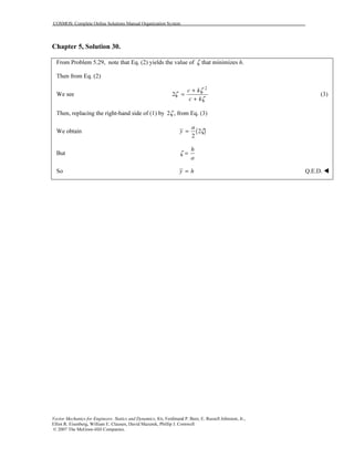 COSMOS: Complete Online Solutions Manual Organization System
Vector Mechanics for Engineers: Statics and Dynamics, 8/e, Ferdinand P. Beer, E. Russell Johnston, Jr.,
Elliot R. Eisenberg, William E. Clausen, David Mazurek, Phillip J. Cornwell
© 2007 The McGraw-Hill Companies.
Chapter 5, Solution 30.
From Problem 5.29, note that Eq. (2) yields the value of ζ that minimizes h.
Then from Eq. (2)
We see
2
2
c k
c k
ζ
ζ
ζ
+
=
+
(3)
Then, replacing the right-hand side of (1) by 2ζ , from Eq. (3)
We obtain ( )2
2
a
y ζ=
But
h
a
ζ =
So y h= Q.E.D.
 