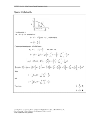 COSMOS: Complete Online Solutions Manual Organization System
Vector Mechanics for Engineers: Statics and Dynamics, 8/e, Ferdinand P. Beer, E. Russell Johnston, Jr.,
Elliot R. Eisenberg, William E. Clausen, David Mazurek, Phillip J. Cornwell
© 2007 The McGraw-Hill Companies.
Chapter 5, Solution 32.
First determine k:
For , 0x a y= = and therefore
( )3
0 1h ka= − or 3
,k a−
= and therefore
3
3
1
x
y h
a
 
= −  
 
Choosing an area element as in the figure:
, ,
2
EL EL
y
x x y= = and dA ydx=
3 4
3 30 0
0
3
1
44
a
a a x x
A dA ydx h dx h x ah
a a
   
= = = − = − =    
   
∫ ∫ ∫
4 2 5
2
3 30 0
0
3
2 105
a
a a
EL
x x x
x dA xydx h x dx b a b
a a
   
= = − = − =    
   
∫ ∫ ∫
2
3 2 3 6 2 4 7
2 2
3 3 6 3 60 0 0
0
1 2 9
1
2 2 2 2 282 7
a
a a a
EL
y x b x x b x x
y dA ydx h x dx dx x ab
a a a a a
      
= = − = − + = − + =                 
∫ ∫ ∫ ∫
Now
2
1 4 3 2
3 10 5
EL
a b
x x dA a
A ab
= = =∫
and
2
1 4 9 3
3 28 7
EL
ab
y y dA b
A ab
= = =∫
Therefore:
2
5
x a=
3
7
y b=
 