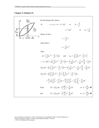 COSMOS: Complete Online Solutions Manual Organization System
Vector Mechanics for Engineers: Statics and Dynamics, 8/e, Ferdinand P. Beer, E. Russell Johnston, Jr.,
Elliot R. Eisenberg, William E. Clausen, David Mazurek, Phillip J. Cornwell
© 2007 The McGraw-Hill Companies.
Chapter 5, Solution 33.
For the element (EL) shown
At 3
1, :x a y h h k a= = = or 1 3
h
k
a
=
3
2a k h= or 2 3
a
k
h
=
Hence, on line 1
3
3
h
y x
a
=
and on line 2
1/3
1/3
h
y x
a
=
Then
1/3 3 1/3 3
1/3 3 1/3 3
1
and
2
EL
h h h h
dA x x dx y x x
a a a a
   
= − = +      
1/3 3 4/3 4
1/3 3 1/3 30
0
3 1 1
24 4
a
a h h
A dA x x dx h x x ah
a a a a
   
∴ = = − = − =   
   
∫ ∫
1/3 3 7/3 5 2
1/3 3 1/3 30
0
3 1 8
357 5
a
a
EL
h h
x dA x x x dx h x x a h
a a a a
   
= − = − =   
   
∫ ∫
1/3 3 1/3 3
1/3 3 1/3 30
1
2
a
EL
h h h h
y dA x x x x dx
a a a a
  
= + −  
  
∫ ∫
2 2/3 6 2 5/3 6
2
2/3 6 5/3 60
0
3 1 8
2 2 5 7 35
a
ah x x h x x
dx ah
a a a a
   
= − = − =      
   
∫
From 28
:
2 35
EL
ah
xA x dA x a h
 
= = 
 
∫ or
16
35
x a=
and 28
:
2 35
EL
ah
yA y dA y ah
 
= = 
 
∫ or
16
35
y h=
 