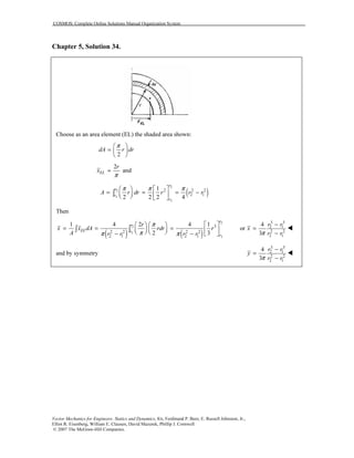 COSMOS: Complete Online Solutions Manual Organization System
Vector Mechanics for Engineers: Statics and Dynamics, 8/e, Ferdinand P. Beer, E. Russell Johnston, Jr.,
Elliot R. Eisenberg, William E. Clausen, David Mazurek, Phillip J. Cornwell
© 2007 The McGraw-Hill Companies.
Chapter 5, Solution 34.
Choose as an area element (EL) the shaded area shown:
2
dA r dr
π 
=  
 
2
EL
r
x
π
= and
( )
2
2
1
1
2 2 2
2 1
1
2 2 2 4
π π π   
= = = −      
∫
r
r
r
r
A r dr r r r
Then
( ) ( )
2
2
1
1
3
2 2 2 2
2 1 2 1
1 4 2 4 1
2 3
π
ππ π
     
= = =          − −
∫ ∫
r
r
EL r
r
r
x x dA rdr r
A r r r r
3 3
2 1
2 2
2 1
4
or
3
r r
x
r rπ
−
=
−
and by symmetry
3 3
2 1
2 2
2 1
4
3
r r
y
r rπ
−
=
−
 