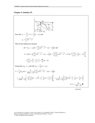 COSMOS: Complete Online Solutions Manual Organization System
Vector Mechanics for Engineers: Statics and Dynamics, 8/e, Ferdinand P. Beer, E. Russell Johnston, Jr.,
Elliot R. Eisenberg, William E. Clausen, David Mazurek, Phillip J. Cornwell
© 2007 The McGraw-Hill Companies.
Chapter 5, Solution 35.
Note that ( )1 , and
b b
y x b a x
a a
= − + = −
2 2
2
b
y a x
a
= −
Then for the shaded area element:
( ) ( )2 2
2 1 and
b
dA y y dx a x a x dx
a
 = − = − − −
  
( ) ( )22 2 2 2 2 1
0
0
1 1
sin
2 2
a
a b b x
A dA a x a x dx x a x a a x
a a a
−     = = − − − = − + + −          
∫ ∫
( )21 1
2
2 2 2 4
b ab
a
a
π
π
 
= × − = − 
 
Noting that ( )1 2
1
, and that :
2
EL ELx x y y y= = +
( )
( )2 2
0
1 4
2
a
EL
b
x x dA x x a x a x dx
A ab aπ
 = = − − −
  −
∫ ∫
( )
( ) ( )
( )
3 3
2 2 2 3 2 3 32 2
2
0
4 2 1 1 1 4 1 1 1
2 3 2 2 3 3 2 32
a
a x ax x a a a
ab aπ π
          
= − − + − + = + − +          
− −             
or
( )
2
3 2
a
x
π
=
−
!
continued
 