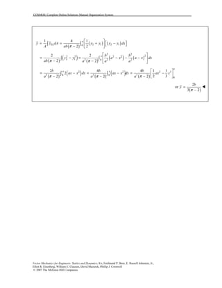 COSMOS: Complete Online Solutions Manual Organization System
Vector Mechanics for Engineers: Statics and Dynamics, 8/e, Ferdinand P. Beer, E. Russell Johnston, Jr.,
Elliot R. Eisenberg, William E. Clausen, David Mazurek, Phillip J. Cornwell
© 2007 The McGraw-Hill Companies.
( )
( ) ( )2 1 2 10
1 4 1
2 2
a
ELy y dA y y y y dx
A ab π
 
 = = + −  −  
∫ ∫
( )
( ) ( )
( ) ( )
2 2
22 2 2 2
2 1 2 2 20
2 2
2 2
a b b
y y a x a x dx
ab a a aπ π
 
= − = − − − 
− −  
∫ ∫
( )
( ) ( )
( ) ( )
2 2 2 3
3 3 30 0
0
2 4 4 1 1
2
2 32 2 2
a
a ab b b
ax x dx ax x dx ax x
a a aπ π π
 
= − = − = − − − −  
∫ ∫
( )
2
or
3 2
b
y
π
=
−
!
 
