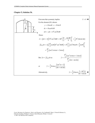 COSMOS: Complete Online Solutions Manual Organization System
Vector Mechanics for Engineers: Statics and Dynamics, 8/e, Ferdinand P. Beer, E. Russell Johnston, Jr.,
Elliot R. Eisenberg, William E. Clausen, David Mazurek, Phillip J. Cornwell
© 2007 The McGraw-Hill Companies.
Chapter 5, Solution 36.
First note that symmetry implies 0x =
For the element (EL) shown
cos , siny R x Rθ θ= =
cosdx R dθ θ=
2 2
cosdA ydx R dθ θ= =
Hence
( )2 2 2 2
0
0
sin 2 1
2 cos 2 2 sin 2
2 4 2
A dA R d R R
α
α θ θ
θ θ α α
 
= = = + = 
 
∫ ∫
( )
( )
2 2 3 2
0
0
3
2
1 2
2 cos cos cos sin sin
2 3 3
cos sin 2sin
3
EL
R
y dA R d R
R
α
α
θ θ θ θ θ θ
α α α
 
= = + 
 
= +
∫ ∫
But soELyA y dA= ∫
( )
( )
3
2
2
cos sin 2sin
3
2 sin 2
2
R
y
R
α α α
α α
+
=
+
or
( )
( )
2
cos 22
sin
3 2 sin 2
y R
α
α
α α
+
=
+
Alternatively,
2
2 3 sin
sin
3 2 sin 2
y R
α
α
α α
−
=
+
 
