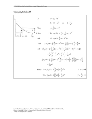 COSMOS: Complete Online Solutions Manual Organization System
Vector Mechanics for Engineers: Statics and Dynamics, 8/e, Ferdinand P. Beer, E. Russell Johnston, Jr.,
Elliot R. Eisenberg, William E. Clausen, David Mazurek, Phillip J. Cornwell
© 2007 The McGraw-Hill Companies.
Chapter 5, Solution 37.
At 0,x y b= =
( )2
0b k a= − or 2
b
k
a
=
Then ( )2
2
b
y x a
a
= −
Now ( )2
2
,
2 2
EL EL
y b
x x y x a
a
= = = −
and ( )2
2
b
dA ydx x a dx
a
= = −
( ) ( )2 3
2 20
0
1
Then
33
a
a b b
A dA x a dx x a ab
a a
 = = − = − =  ∫ ∫
( ) ( )
( ) ( ) ( )
2 3 2 2
2 20 0
4 2
3 2 2
2
2
2 2 5
2 2 40
0
2
and 2
2 1
4 3 2 12
1
52 2
1
10
a a
EL
a
a
EL
b b
x dA x x a dx x ax a x dx
a a
b x a
ax x a b
a
b b b
y dA x a x a dx x a
a a a
ab
 
= − = − + 
 
 
= − + =  
 
   
= − − = −   
   
=
∫ ∫ ∫
∫ ∫
Hence 21 1
:
3 12
ELxA x dA x ab a b
 
= = 
 
∫
1
4
x a=
21 1
:
3 10
ELyA y dA y ab ab
 
= = 
 
∫
3
10
y b=
 