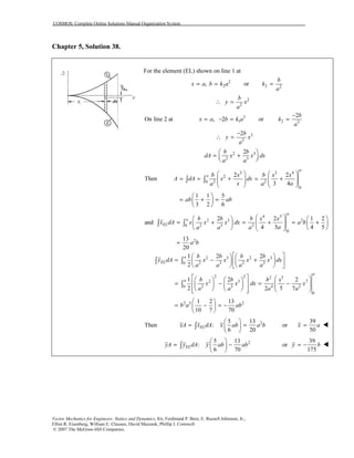 COSMOS: Complete Online Solutions Manual Organization System
Vector Mechanics for Engineers: Statics and Dynamics, 8/e, Ferdinand P. Beer, E. Russell Johnston, Jr.,
Elliot R. Eisenberg, William E. Clausen, David Mazurek, Phillip J. Cornwell
© 2007 The McGraw-Hill Companies.
Chapter 5, Solution 38.
For the element (EL) shown on line 1 at
2
2,x a b k a= = or 2 2
b
k
a
=
2
2
b
y x
a
∴ =
On line 2 at 3
1, 2x a b k a= − = or 2 3
2b
k
a
−
=
3
3
2b
y x
a
−
∴ =
2 3
2 3
2b b
dA x x dx
a a
 
= +  
3 3 4
2
2 20
0
2 2
Then
3 4
1 1 5
3 2 6
a
a b x b x x
A dA x dx
x aa a
ab ab
   
= = + = +      
   
 
= + = 
 
∫ ∫
4 5
2 3 2
2 3 20
0
2
2 2 1 2
and
4 5 4 5
13
20
a
a
EL
b b b x x
x dA x x x dx a b
aa a a
a b
    
= + = + = +         
=
∫ ∫
2 3 2 3
2 3 2 30
2 2 2 5
2 3 7
2 3 4 20
0
2 5 2
1 2 2
2
1 2 2
2 52 7
1 2 13
10 7 70
a
EL
a
a
b b b b
y dA x x x x dx
a a a a
b b b x
x x dx x
a a a a
b a ab
    
= − +    
    
      
= − = −               
 
= − = − 
 
∫ ∫
∫
Then 25 13
:
6 20
ELxA x dA x ab a b
 
= = 
 
∫ or
39
50
x a=
25 13
:
6 70
ELyA y dA y ab ab
 
= − 
 
∫ or
39
175
y b= −
 