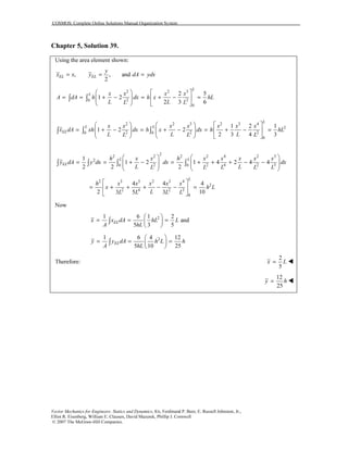 COSMOS: Complete Online Solutions Manual Organization System
Vector Mechanics for Engineers: Statics and Dynamics, 8/e, Ferdinand P. Beer, E. Russell Johnston, Jr.,
Elliot R. Eisenberg, William E. Clausen, David Mazurek, Phillip J. Cornwell
© 2007 The McGraw-Hill Companies.
Chapter 5, Solution 39.
Using the area element shown:
, , and
2
EL EL
y
x x y dA ydx= = =
2 2 3
2 20
0
2 5
1 2
2 3 6
L
L x x x x
A dA h dx h x hL
L LL L
   
= = + − = + − =    
   
∫ ∫
2 2 3 2 3 4
2
2 2 20 0
0
1 2 1
1 2 2
2 3 4 3
L
L L
EL
x x x x x x x
x dA xh dx h x dx h hL
L L LL L L
     
= + − = + − = + − =        
     
∫ ∫ ∫
2
2 2 2 2 4 2 3
2
2 2 4 2 30 0
1
1 2 1 4 2 4 4
2 2 2
L L
EL
h x x h x x x x x
y dA y dx dx dx
L LL L L L L
   
= = + − = + + + − −      
   
∫ ∫ ∫ ∫
2 3 5 2 3 4
2
2 4 2 3
0
4 4 4
2 103 5 3
L
h x x x x x
x h L
LL L L L
 
= + + + − − = 
 
Now
21 6 1 2
and
5 3 5
ELx x dA hL L
A hL
 
= = = 
 
∫
21 6 4 12
5 10 25
ELy y dA h L h
A hL
 
= = = 
 
∫
Therefore:
2
5
x L=
12
25
y h=
 
