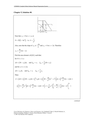 COSMOS: Complete Online Solutions Manual Organization System
Vector Mechanics for Engineers: Statics and Dynamics, 8/e, Ferdinand P. Beer, E. Russell Johnston, Jr.,
Elliot R. Eisenberg, William E. Clausen, David Mazurek, Phillip J. Cornwell
© 2007 The McGraw-Hill Companies.
Chapter 5, Solution 40.
Note that 1 0 at , ory x a= =
( )2
0 2 1 ,b ka= − i.e. 2
1
k
a
=
Also, note that the slope of 2y is 2
3
and 0 at 2 . Therefore
b
y x a
a
−
= =
( )2
3
2 .
b
y a x
a
= −
Pick the area element ( )dA EL such that:
for 0 x a≤ ≤
( ) ( )1 1
1
3 , and , 3
2
EL ELdA b y dx x x y b y= − = = +
and for 2a x a≤ ≤
2 2
1
, and ,
2
EL ELdA y dx x x y y= = =
Then:
( ) ( ) ( )2 22 2
1 2 20 0
2 3
3 3 2
a a a a
a a
b b
A dA b y dx y dx b a x dx a x dx
aa
 
= = − + = − − + − = 
 
∫ ∫ ∫ ∫ ∫
( ) ( )
2
222 3
2 20
0
2 3 2 3 1
2 2
23
a
a
a a
a
a
b b b
b x dx a x dx b x x a x
a aa a
     
+ + − = + + − − =     
     
∫ ∫
continued
 