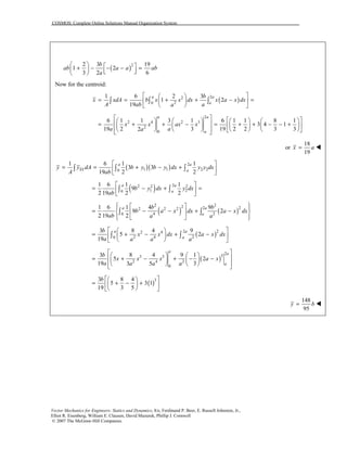 COSMOS: Complete Online Solutions Manual Organization System
Vector Mechanics for Engineers: Statics and Dynamics, 8/e, Ferdinand P. Beer, E. Russell Johnston, Jr.,
Elliot R. Eisenberg, William E. Clausen, David Mazurek, Phillip J. Cornwell
© 2007 The McGraw-Hill Companies.
( )22 3 19
1 2
3 2 6
b
ab a a ab
a
   + − − − =     
Now for the centroid:
( )22
20
1 6 2 3
1 2
19
a a
a
b
x xdA b x x dx x a x dx
A ab aa
  
= = + + − =  
  
∫ ∫ ∫
2
2 4 2 3
2
0
6 1 1 3 1 6 1 1 8 1
3 4 1
19 2 3 19 2 2 3 32
a a
a
x x ax x
a aa
           = + + − = + + − − +        
          
or
18
19
x a= !
( )( ) 2
1 1 2 20
1 6 1 1
3 3
19 2 2
a a
EL a
y y dA b y b y dx y y dx
A ab
 
= = + − + 
 
∫ ∫ ∫
( ) 22 2 2
1 20
1 6 1 1
9
2 19 2 2
a a
a
b y dx y dx
ab
 
= − + = 
 
∫ ∫
( ) ( )
2 22 222 2 2
4 20
1 6 1 4 9
9 2
2 19 2
a a
a
b b
b a x dx a x dx
ab a a
   
= − − + −  
   
∫ ∫
( )222 4
2 4 20
3 8 4 9
5 2
19
a a
a
b
x x dx a x dx
a a a a
  
= + − + −  
  
∫ ∫
( )
2
33 5
2 4 2
0
3 8 4 9 1
5 2
19 33 5
a
a
a
b
x x x a x
a a a a
     = + − + − −   
     
( )33 8 4
5 3 1
19 3 5
b   
= + − +  
  
148
95
y b= !
 