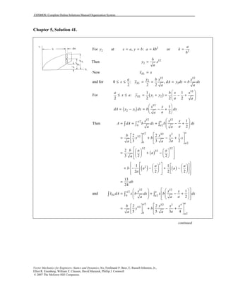 COSMOS: Complete Online Solutions Manual Organization System
Vector Mechanics for Engineers: Statics and Dynamics, 8/e, Ferdinand P. Beer, E. Russell Johnston, Jr.,
Elliot R. Eisenberg, William E. Clausen, David Mazurek, Phillip J. Cornwell
© 2007 The McGraw-Hill Companies.
Chapter 5, Solution 41.
2For y at , :x a y b= = 2
a kb= or 2
a
k
b
=
Then 1/2
2
b
y x
a
=
1/2 1/2
2
2
Now
and for 0 : ,
2 2 2
EL
EL
x x
a y b x x
x y dA y dx b dx
a a
=
≤ ≤ = = = =
For ( )
1/2
1 2
1 1
:
2 2 2 2
EL
a b x x
x a y y y
a a
 
≤ ≤ = + = − +  
 
( )
1/2
2 1
1
2
x x
dA y y dx b dx
aa
 
= − = − + 
 
( )
( ) ( )
1/2 1/2
/2
0 /2
/2 3/2 2
3/2
0 /2
3/2 3/2
3/2
2
2
1
Then
2
2 2 1
3 3 2 2
2
3 2 2
1 1
2 2 2 2
a a
a
aa
a
x x x
A dA b dx b dx
aa a
b x x
x b x
aa a
b a a
a
a
a a
b a a
a
 
= = + − +  
 
  
= + − +  
   
    
= + −    
     
      
+ − − + −    
      
∫ ∫ ∫
13
24
ab
 
 
  
=
1/2 1/2
/2
0 /2
/2 5/2 3 4
5/2
0 /2
1
and
2
2 2
5 5 3 4
a a
EL a
aa
a
x x x
x dA x b dx x b dx
aa a
b x x x
x b
aa a
    
= + − +       
     
  
= + − +  
   
∫ ∫ ∫
continued
 