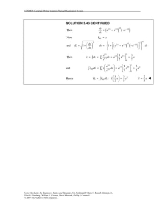 COSMOS: Complete Online Solutions Manual Organization System
Vector Mechanics for Engineers: Statics and Dynamics, 8/e, Ferdinand P. Beer, E. Russell Johnston, Jr.,
Elliot R. Eisenberg, William E. Clausen, David Mazurek, Phillip J. Cornwell
© 2007 The McGraw-Hill Companies.
SOLUTION 5.43 CONTINUED
( ) ( )
1/2
2/3 2/3 1/3
Then
dy
a x x
dx
−
= − −
( ) ( )
1/22 2
1/2
2/3 2/3 1/3
Now
and 1 1
ELx x
dy
dL dx a x x dx
dx
−
=
     
= + = + − −         
1/3
1/3 2/3
1/ 30
0
3 3
Then
2 2
a
a a
L dL dx a x a
x
 
= = = = 
 
∫ ∫
and
1/3
1/3 5/3 2
1/30
0
3 3
5 5
a
a
EL
a
x dL x dx a x a
x
   
= = =       
∫ ∫
Hence 23 3
:
2 5
ELxL x dL x a a
 
= = 
 
∫
2
5
x a=
 