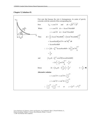 COSMOS: Complete Online Solutions Manual Organization System
Vector Mechanics for Engineers: Statics and Dynamics, 8/e, Ferdinand P. Beer, E. Russell Johnston, Jr.,
Elliot R. Eisenberg, William E. Clausen, David Mazurek, Phillip J. Cornwell
© 2007 The McGraw-Hill Companies.
Chapter 5, Solution 43.
First note that because the wire is homogeneous, its center of gravity
coincides with the centroid of the corresponding line
Now 3
cosELx a θ= and 2 2
dL dx dy= +
Where 3 2
cos : 3 cos sinx a dx a dθ θ θ θ= = −
3 2
sin : 3 sin cosy a dy a dθ θ θ θ= =
( ) ( )
( )
1/2
2 2
2 2
1/2
2 2
/ 2
0
Then 3 cos sin 3 sin cos
3 cos sin cos sin
3 cos sin
1
3 cos sin 3 sin
2
dL a d a d
a d
a d
L dL a d a
π
θ θ θ θ θ θ
θ θ θ θ θ
θ θ θ
θ θ θ θ
 
= − +  
= +
=
 
∴ = = =  
 
∫
/2
2
0
3
2
a
π
=
∫
( )/2 3
0
/2
2 5 2
0
and cos 3 cos sin
1 3
3 cos
5 5
ELx dL a a d
a a
π
π
θ θ θ θ
θ
=
 
= − = 
 
∫ ∫
Hence 23 3
:
2 5
ELxL x dL x a a
 
= = 
 
∫
2
5
x a= !!!!
Alternative solution
2/3
3 2
2/3
3 2
cos cos
sin sin
x
x a
a
y
y a
a
θ θ
θ θ
 
= ⇒ =   
 
= ⇒ =   
( )
2/3 2/3
3/2
2/3 2/3
1 or
x y
y a x
a a
   
∴ + = = −   
   
 