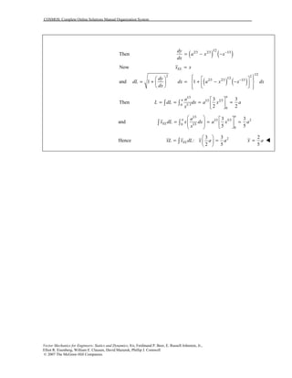 COSMOS: Complete Online Solutions Manual Organization System
Vector Mechanics for Engineers: Statics and Dynamics, 8/e, Ferdinand P. Beer, E. Russell Johnston, Jr.,
Elliot R. Eisenberg, William E. Clausen, David Mazurek, Phillip J. Cornwell
© 2007 The McGraw-Hill Companies.
( ) ( )
1/2
2/3 2/3 1/3
Then
dy
a x x
dx
−
= − −
( ) ( )
1/22 2
1/2
2/3 2/3 1/3
Now
and 1 1
ELx x
dy
dL dx a x x dx
dx
−
=
     
= + = + − −         
1/3
1/3 2/3
1/ 30
0
3 3
Then
2 2
a
a a
L dL dx a x a
x
 
= = = = 
 
∫ ∫
and
1/3
1/3 5/3 2
1/30
0
3 3
5 5
a
a
EL
a
x dL x dx a x a
x
   
= = =       
∫ ∫
Hence 23 3
:
2 5
ELxL x dL x a a
 
= = 
 
∫
2
5
x a= !!!!
 