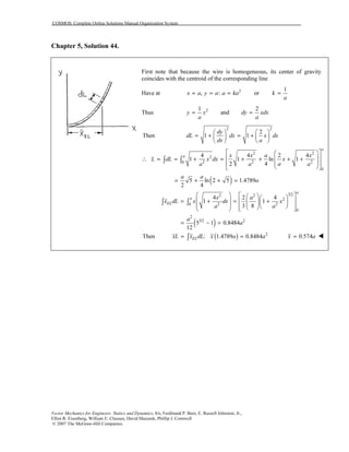 COSMOS: Complete Online Solutions Manual Organization System
Vector Mechanics for Engineers: Statics and Dynamics, 8/e, Ferdinand P. Beer, E. Russell Johnston, Jr.,
Elliot R. Eisenberg, William E. Clausen, David Mazurek, Phillip J. Cornwell
© 2007 The McGraw-Hill Companies.
Chapter 5, Solution 44.
First note that because the wire is homogeneous, its center of gravity
coincides with the centroid of the corresponding line
Have at 2
, :x a y a a ka= = = or
1
k
a
=
Thus 21 2
andy x dy xdx
a a
= =
( )
2 2
2 2
2
2 2 20
0
2
20
2
Then 1 1
4 4 2 4
1 1 ln 1
2 4
5 ln 2 5 1.4789
2 4
4
1
a
a
EL
dy
dL dx x dx
dx a
x x a x
L dL x dx x
aa a a
a a
a
x
x dL x dx
a
   
= + = +   
   
  
  ∴ = = + = + + + +
  
  
= + + =
 
 = +
 
 
∫ ∫
∫
( )
3/22
2
2
0
2
3/2 2
2 4
1
3 8
5 1 0.8484
12
a
a a
x
a
a
a
   
= +        
= − =
∫
Then ( ) 2
: 1.4789 0.8484ELxL x dL x a a= =∫ 0.574x a=
 
