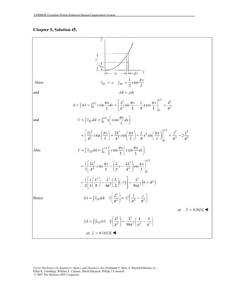 COSMOS: Complete Online Solutions Manual Organization System
Vector Mechanics for Engineers: Statics and Dynamics, 8/e, Ferdinand P. Beer, E. Russell Johnston, Jr.,
Elliot R. Eisenberg, William E. Clausen, David Mazurek, Phillip J. Cornwell
© 2007 The McGraw-Hill Companies.
Chapter 5, Solution 45.
Have
1
, sin
2
EL EL
x
x x y x
L
π
= =
and dA ydx=
/2
2 2
/2
2 20
0
sin sin cos
L
L x L x L x L
A dA x dx x
L L L
π π π
ππ π
 
= = = − = 
 
∫ ∫
and
/2
0
sin
L
EL
x
x x dA x x dx
L
π 
= =  
 
∫ ∫
/2
2 3 3 3
2
2 3 2 3
0
2 2
sin cos sin 2
L
L x L x L x L L
x x
L L L
π π π
ππ π π π
      
= + − = −      
      
Also
/2
0
1
sin sin
2
L
EL
x x
y y dA x x dx
L L
π π 
= =  
 
∫ ∫
/2
2 3
2 3
0
1 2 2
sin cos
2
L
L x L L x
x x
L L
π π
ππ π
  
= − −   
   
( ) ( )
3 2 3
2
2 2
1 1
1 6
2 6 8 24 96
L L L L
π
π π
    
= − − = +          
Hence
2
3
2 2 3
1
:EL
L z
xA x dA x L
π π π
   
= = −       
∫
or 0.363x L= !
2 3
2 2 2 3
1 2
:
96
EL
L L
yA y dA y
π π π π
   
= = −       
∫
or 0.1653y L= !
 