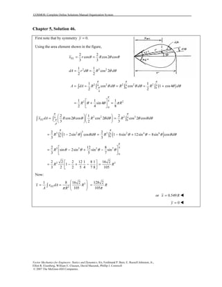 COSMOS: Complete Online Solutions Manual Organization System
Vector Mechanics for Engineers: Statics and Dynamics, 8/e, Ferdinand P. Beer, E. Russell Johnston, Jr.,
Elliot R. Eisenberg, William E. Clausen, David Mazurek, Phillip J. Cornwell
© 2007 The McGraw-Hill Companies.
Chapter 5, Solution 46.
First note that by symmetry 0.y =
Using the area element shown in the figure,
2 2
cos cos2 cos
3 3
ELx r Rθ θ θ= =
2 2 21 1
cos 2
2 2
dA r d R dθ θ θ= =
( )2 2 2 2 24 4 4
0 0
4
1 1
cos cos 1 cos4
2 2
A dA R d R d R d
π π π
π θ θ θ θ θ θ
−
= = = = +∫ ∫ ∫ ∫
42 2
0
1 1 1
sin 4
2 4 8
R R
π
θ θ π
 
= + = 
 
2 2 2 34 4
0
2 1 2
cos2 cos cos 2 cos 2 cos
3 2 3
ELx dA R R d R d
π π
π
ρ
θ θ θ θ θ θ θ
−
  
= =  
  
∫ ∫ ∫
( ) ( )
3
3 2 3 2 4 64 4
0 0
2 2
1 2sin cos 1 6sin 12sin 8sin cos
3 3
R d R d
π π
θ θ θ θ θ θ θ θ= − = − + −∫ ∫
43 3 5 7
0
2 12 8
sin 2sin sin sin
3 5 7
R
π
θ θ θ θ
 
= − + − 
 
3 32 2 2 12 1 8 1 16 2
1
3 2 2 5 4 7 8 105
R R
 
= − + − = 
 
Now:
3
2
1 8 16 2 128 2
105 105
ELx x dA R R
A R ππ
 
= = =  
 
∫
or 0.549x R=
0y =
 