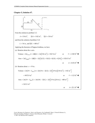 COSMOS: Complete Online Solutions Manual Organization System
Vector Mechanics for Engineers: Statics and Dynamics, 8/e, Ferdinand P. Beer, E. Russell Johnston, Jr.,
Elliot R. Eisenberg, William E. Clausen, David Mazurek, Phillip J. Cornwell
© 2007 The McGraw-Hill Companies.
Chapter 5, Solution 47.
From the solution to problem 5.2:
2 3 3
134 in , 1102 in , 536 inA xA yA= Σ = Σ =
and from the solution of problem 5.22
2
56 in., and 488 inL xL= Σ =
Applying the theorems of Pappus-Guldinus, we have
(a) Rotation about the x-axis:
( )3 3
Volume 2 2 2 536 in 3367.8 inareay A yAπ π π= = Σ = = 3
or 1.949 ftV =
( ) ( ) ( ) ( ) 2
lengthArea 2 2 2 6 15 10 4 8 10 4 18 1520.53 iny L yLπ π π  = = Σ = + + + = 
2
or 10.56 ftA =
(b) Rotation about 19 in.:x =
( ) ( ) ( )( )2 3
areaVolume 2 19 2 19 2 19 in 134 in 1102 inx A A xAπ π π  = − = − Σ = −
 
3
9072.9 in= 3
or 5.25 ftV =
( ) ( ) ( )( ) 2
lineArea 2 19 2 19 2 19 in. 56 in. 488 inx L L xLπ π π  = − = − Σ = − 
2
3619.1 in=
2
or 25.1 ftA =
 