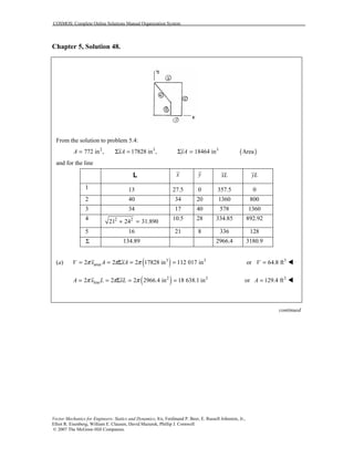 COSMOS: Complete Online Solutions Manual Organization System
Vector Mechanics for Engineers: Statics and Dynamics, 8/e, Ferdinand P. Beer, E. Russell Johnston, Jr.,
Elliot R. Eisenberg, William E. Clausen, David Mazurek, Phillip J. Cornwell
© 2007 The McGraw-Hill Companies.
Chapter 5, Solution 48.
From the solution to problem 5.4:
( )2 3 3
772 in , 17828 in , 18464 in AreaA xA yA= Σ = Σ =
and for the line
L x y xL yL
1 13 27.5 0 357.5 0
2 40 34 20 1360 800
3 34 17 40 578 1360
4 2 2
21 24 31.890+ =
10.5 28 334.85 892.92
5 16 21 8 336 128
Σ 134.89 2966.4 3180.9
(a) ( )3 3
area2 2 2 17828 in 112 017 inV x A xAπ π π= = Σ = = 3
or 64.8 ftV = !
( )2 2
line2 2 2 2966.4 in 18 638.1 inA x L xLπ π π= = Σ = = 2
or 129.4 ftA = !
continued
 