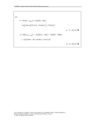 COSMOS: Complete Online Solutions Manual Organization System
Vector Mechanics for Engineers: Statics and Dynamics, 8/e, Ferdinand P. Beer, E. Russell Johnston, Jr.,
Elliot R. Eisenberg, William E. Clausen, David Mazurek, Phillip J. Cornwell
© 2007 The McGraw-Hill Companies.
(b)
( ) ( )area2 40 2 40V y A A yAπ π= − = − Σ
( )( )2 3 3
2 40 in. 772 in 18 464 in 78 012 inπ  = − =
 
3
or 45.1 ftV = !
( ) ( ) ( )line 40
2 2 40 2 40y
A y L L y Ly Lπ π π=
 = = − Σ − = − Σ − Σ 
( ) 2
2 3180.9 40 134.89 13 915.3 inπ= − − × =
2
or 96.6 ftA = !
 