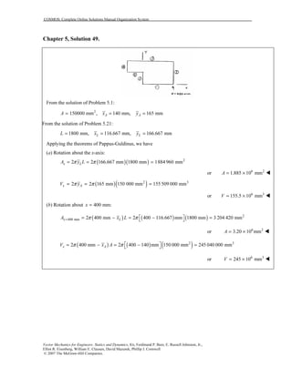 COSMOS: Complete Online Solutions Manual Organization System
Vector Mechanics for Engineers: Statics and Dynamics, 8/e, Ferdinand P. Beer, E. Russell Johnston, Jr.,
Elliot R. Eisenberg, William E. Clausen, David Mazurek, Phillip J. Cornwell
© 2007 The McGraw-Hill Companies.
Chapter 5, Solution 49.
From the solution of Problem 5.1:
2
150000 mm , 140 mm, 165 mmA AA x y= = =
From the solution of Problem 5.21:
1800 mm, 116.667 mm, 166.667 mmL LL x y= = =
Applying the theorems of Pappus-Guldinus, we have
(a) Rotation about the x-axis:
( )( ) 2
2 2 166.667 mm 1800 mm 1884 960 mmx LA y Lπ π= = =
or 6 2
1.885 10 mmA = ×
( )( )2 3
2 2 165 mm 150 000 mm 155 509 000 mmx AV yπ π= = =
or 6 3
155.5 10 mmV = ×
(b) Rotation about 400 mm:x =
( ) ( ) ( ) 2
400 mm 2 400 mm 2 400 116.667 mm 1800 mm 3 204 420 mmx LA x Lπ π=  = − = − = 
or 6 2
3.20 10 mmA = ×
( ) ( ) ( )2 3
2 400 mm 2 400 140 mm 150 000 mm 245 040 000 mmx AV x Aπ π  = − = − = 
or 6 3
245 10 mmV = ×
 