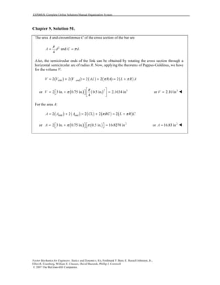 COSMOS: Complete Online Solutions Manual Organization System
Vector Mechanics for Engineers: Statics and Dynamics, 8/e, Ferdinand P. Beer, E. Russell Johnston, Jr.,
Elliot R. Eisenberg, William E. Clausen, David Mazurek, Phillip J. Cornwell
© 2007 The McGraw-Hill Companies.
Chapter 5, Solution 51.
The area A and circumference C of the cross section of the bar are
2
and .
4
A d C d
π
π= =
Also, the semicircular ends of the link can be obtained by rotating the cross section through a
horizontal semicircular arc of radius R. Now, applying the theorems of Pappus-Guldinus, we have
for the volume V:
( ) ( ) ( ) ( ) ( )side end2 2 2 2 2V V V AL RA L R Aπ π= + = + = +
or ( ) ( )2 3
2 3 in. 0.75 in. 0.5 in. 2.1034 in
4
V
π
π
 
 = + =   
 
3
or 2.10 inV =
For the area A:
( ) ( ) ( ) ( ) ( )side end2 2 2 2 2A A A CL RC L R Cπ π= + = + = +
or ( ) ( ) 2
2 3 in. 0.75 in. 0.5 in. 16.8270 inA π π   = + =   
2
or 16.83 inA =
 