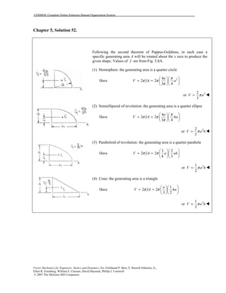 COSMOS: Complete Online Solutions Manual Organization System
Vector Mechanics for Engineers: Statics and Dynamics, 8/e, Ferdinand P. Beer, E. Russell Johnston, Jr.,
Elliot R. Eisenberg, William E. Clausen, David Mazurek, Phillip J. Cornwell
© 2007 The McGraw-Hill Companies.
Chapter 5, Solution 52.
Following the second theorem of Pappus-Guldinus, in each case a
specific generating area A will be rotated about the x axis to produce the
given shape. Values of y are from Fig. 5.8A.
(1) Hemisphere: the generating area is a quarter circle
Have 24
2 2
3 4
a
V yA a
π
π π
π
  
= =   
  
32
or
3
V aπ= !
(2) Semiellipsoid of revolution: the generating area is a quarter ellipse
Have
4
2 2
3 4
a
V yA ha
π
π π
π
  
= =   
  
22
or
3
V a hπ= !
(3) Paraboloid of revolution: the generating area is a quarter parabola
Have
3 2
2 2
8 3
V yA a ahπ π
  
= =   
  
21
or
2
V a hπ= !
(4) Cone: the generating area is a triangle
Have
1
2 2
3 2
a
V yA haπ π
  
= =   
  
21
or
3
V a hπ= !
 