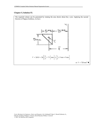 COSMOS: Complete Online Solutions Manual Organization System
Vector Mechanics for Engineers: Statics and Dynamics, 8/e, Ferdinand P. Beer, E. Russell Johnston, Jr.,
Elliot R. Eisenberg, William E. Clausen, David Mazurek, Phillip J. Cornwell
© 2007 The McGraw-Hill Companies.
Chapter 5, Solution 53.
The required volume can be generated by rotating the area shown about the y axis. Applying the second
theorem of Pappus-Guldinus, we have
5 1
2 2 7.5 mm 5 mm 5 mm
3 2
V xAπ π
    
= = + × × ×    
    
3
or 720 mmV =
 