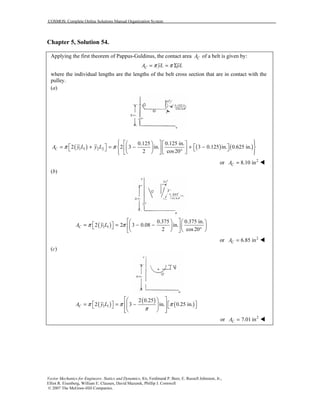 COSMOS: Complete Online Solutions Manual Organization System
Vector Mechanics for Engineers: Statics and Dynamics, 8/e, Ferdinand P. Beer, E. Russell Johnston, Jr.,
Elliot R. Eisenberg, William E. Clausen, David Mazurek, Phillip J. Cornwell
© 2007 The McGraw-Hill Companies.
Chapter 5, Solution 54.
Applying the first theorem of Pappus-Guldinus, the contact area CA of a belt is given by:
CA yL yLπ π= = Σ
where the individual lengths are the lengths of the belt cross section that are in contact with the
pulley.
(a)
( ) ( ) ( )1 1 2 2
0.125 0.125 in.
2 2 3 in. 3 0.125 in. 0.625 in.
2 cos20
CA y L y Lπ π
      
   = + = − + −       °      
or 2
8.10 inCA =
(b)
( )1 1
0.375 0.375 in.
2 2 3 0.08 in.
2 cos20
CA y Lπ π
    
 = = − −      °    
or 2
6.85 inCA =
(c)
( )
( )
( )1 1
2 0.25
2 3 in. 0.25 in.CA y Lπ π π
π
  
   = = −     
   
or 2
7.01 inCA =
 