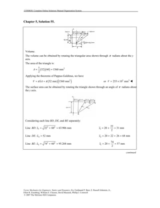 COSMOS: Complete Online Solutions Manual Organization System
Vector Mechanics for Engineers: Statics and Dynamics, 8/e, Ferdinand P. Beer, E. Russell Johnston, Jr.,
Elliot R. Eisenberg, William E. Clausen, David Mazurek, Phillip J. Cornwell
© 2007 The McGraw-Hill Companies.
Chapter 5, Solution 55.
Volume:
The volume can be obtained by rotating the triangular area shown through π radians about the y
axis.
The area of the triangle is:
( )( ) 21
52 60 1560 mm
2
A = =
Applying the theorems of Pappus-Guldinus, we have
( )( )2
52 mm 1560 mmV xAπ π= = or 3 3
255 10 mmV = × !
The surface area can be obtained by rotating the triangle shown through an angle of π radians about
the y axis.
Considering each line BD, DE, and BE separately:
Line 2 2
1: 22 60 63.906 mmBD L = + = 1
22
20 31 mm
2
x = + =
Line 2: 52 mmDE L = 2 20 22 26 68 mmx = + + =
Line 2 2
3: 74 60 95.268 mmBE L = + = 1
74
20 57 mm
2
x = + =
continued
 