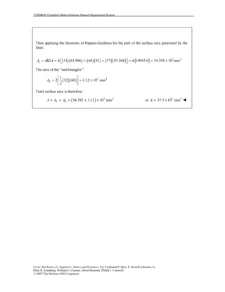 COSMOS: Complete Online Solutions Manual Organization System
Vector Mechanics for Engineers: Statics and Dynamics, 8/e, Ferdinand P. Beer, E. Russell Johnston, Jr.,
Elliot R. Eisenberg, William E. Clausen, David Mazurek, Phillip J. Cornwell
© 2007 The McGraw-Hill Companies.
Then applying the theorems of Pappus-Guldinus for the part of the surface area generated by the
lines:
( )( ) ( )( ) ( )( ) [ ] 3 2
31 63.906 68 52 57 95.268 10947.6 34.392 10 mmLA xAπ π π = Σ = + + = = × 
The area of the “end triangles”:
( )( ) 3 21
2 52 60 3.12 10 mm
2
EA
 
= = × 
 
Total surface area is therefore:
( ) 3 2
34.392 3.12 10 mmL EA A A= + = + × 3 2
or 37.5 10 mmA = × !
 