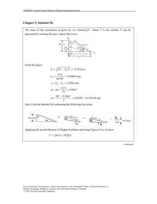 COSMOS: Complete Online Solutions Manual Organization System
Vector Mechanics for Engineers: Statics and Dynamics, 8/e, Ferdinand P. Beer, E. Russell Johnston, Jr.,
Elliot R. Eisenberg, William E. Clausen, David Mazurek, Phillip J. Cornwell
© 2007 The McGraw-Hill Companies.
Chapter 5, Solution 56.
The mass of the escutcheon is given by ( )density ,m V= where V is the volume. V can be
generated by rotating the area A about the x-axis.
From the figure:
2 2
1 75 12.5 73.9510 mL = − =
2
37.5
76.8864 mm
tan 26
L = =
°
2 1 2.9354 mma L L= − =
1 12.5
sin 9.5941
75
φ −
= = °
26 9.5941
8.2030 0.143168 rad
2
α
° − °
= = ° =
Area A can be obtained by combining the following four areas:
Applying the second theorem of Pappus-Guldinus and using Figure 5.8 a, we have
2 2V yA yAπ π= = Σ
continued
 