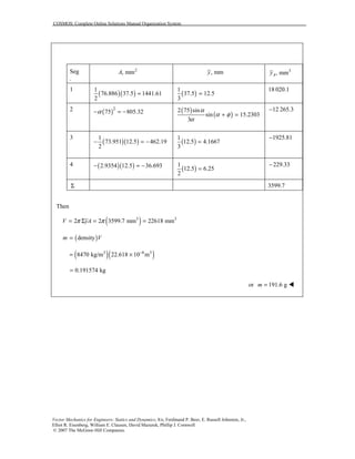 COSMOS: Complete Online Solutions Manual Organization System
Vector Mechanics for Engineers: Statics and Dynamics, 8/e, Ferdinand P. Beer, E. Russell Johnston, Jr.,
Elliot R. Eisenberg, William E. Clausen, David Mazurek, Phillip J. Cornwell
© 2007 The McGraw-Hill Companies.
Seg
.
2
, mmA , mmy 3
, mmAy
1
( )( )
1
76.886 37.5 1441.61
2
= ( )
1
37.5 12.5
3
=
18 020.1
2 ( )2
75 805.32α− = − ( )
( )
2 75 sin
sin 15.2303
3
α
α φ
α
+ =
12 265.3−
3
( )( )
1
73.951 12.5 462.19
2
− = − ( )
1
12.5 4.1667
3
=
1925.81−
4 ( )( )2.9354 12.5 36.693− = −
( )
1
12.5 6.25
2
=
229.33−
Σ 3599.7
Then
( )3 3
2 2 3599.7 mm 22618 mmV yAπ π= Σ = =
( )densitym V=
( )( )3 6 3
8470 kg/m 22.618 10 m−
= ×
0.191574 kg=
or 191.6 gm = !
 