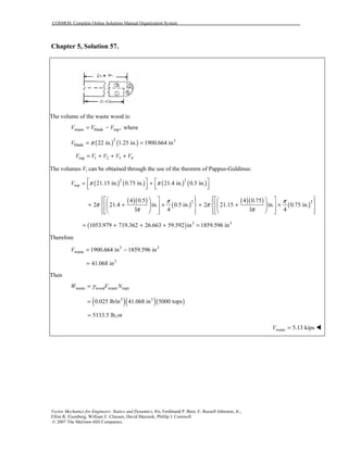 COSMOS: Complete Online Solutions Manual Organization System
Vector Mechanics for Engineers: Statics and Dynamics, 8/e, Ferdinand P. Beer, E. Russell Johnston, Jr.,
Elliot R. Eisenberg, William E. Clausen, David Mazurek, Phillip J. Cornwell
© 2007 The McGraw-Hill Companies.
Chapter 5, Solution 57.
The volume of the waste wood is:
waste blank top,V V V= − where
( ) ( )2 3
blank 22 in. 1.25 in. 1900.664 inV π= =
top 1 2 3 4V V V V V= + + +
The volumes Vi can be obtained through the use of the theorem of Pappus-Guldinus:
( ) ( ) ( ) ( )2 2
top 21.15 in. 0.75 in. 21.4 in. 0.5 in.V π π   = +      
( )( )
( )
( )( )
( )2 24 0.5 4 0.75
2 21.4 in. 0.5 in. 2 21.15 in. 0.75 in.
3 4 3 4
π π
π π
π π
            
+ + × + + ×         
               
( ) 3 3
1053.979 719.362 26.663 59.592 in 1859.596 in= + + + =
Therefore
3 3
waste 1900.664 in 1859.596 inV = −
3
41.068 in=
Then
waste wood waste topsW V Nγ=
( )( )( )3 3
0.025 lb/in 41.068 in 5000 tops=
5133.5 lb,or=
waste 5.13 kipsV =
 