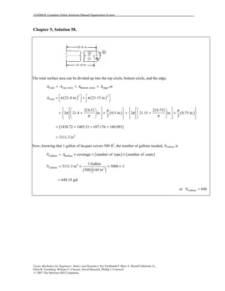 COSMOS: Complete Online Solutions Manual Organization System
Vector Mechanics for Engineers: Statics and Dynamics, 8/e, Ferdinand P. Beer, E. Russell Johnston, Jr.,
Elliot R. Eisenberg, William E. Clausen, David Mazurek, Phillip J. Cornwell
© 2007 The McGraw-Hill Companies.
Chapter 5, Solution 58.
The total surface area can be divided up into the top circle, bottom circle, and the edge.
Total Top circle Bottom circle Edge,orA A A A= + +
( ) ( )2 2
Total 21.4 in. 21.15 in.A π π   = +      
( )
( )
( )
( )
2 0.5 2 0.75
2 21.4 in. 0.5 in. 2 21.15 in. 0.75 in.
2 2
π π
π π
π π
            
+ + × + + ×         
               
( )1438.72 1405.31 107.176 160.091= + + +
2
3111.3 in=
Now, knowing that 1 gallon of lacquer covers 500 ft2
, the number of gallons needed, NGallons is
( ) ( )Gallons Surface coverage number of tops number of coatsN A= × × ×
( )( )
2
Gallons 2
1 Gallon
3111.3 in 5000 3
500 144 in
N = × × ×
648.19 gal=
or Gallons 648N =
 