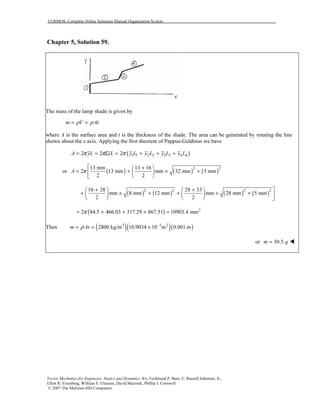 COSMOS: Complete Online Solutions Manual Organization System
Vector Mechanics for Engineers: Statics and Dynamics, 8/e, Ferdinand P. Beer, E. Russell Johnston, Jr.,
Elliot R. Eisenberg, William E. Clausen, David Mazurek, Phillip J. Cornwell
© 2007 The McGraw-Hill Companies.
Chapter 5, Solution 59.
The mass of the lamp shade is given by
m V Atρ ρ= =
where A is the surface area and t is the thickness of the shade. The area can be generated by rotating the line
shown about the x axis. Applying the first theorem of Pappus-Guldinus we have
( )1 1 2 2 3 3 4 42 2 2A yL yL y L y L y L y Lπ π π= = Σ = + + +
or ( ) ( ) ( )2 213 mm 13 16
2 13 mm mm 32 mm 3 mm
2 2
A π
 + 
= + × + 
 
( ) ( ) ( ) ( )2 2 2 216 28 28 33
mm 8 mm 12 mm mm 28 mm 5 mm
2 2
+ +   
+ × + + × +    
    
( ) 2
2 84.5 466.03 317.29 867.51 10903.4 mmπ= + + + =
Then ( )( )( )3 3 2
2800 kg/m 10.9034 10 m 0.001 mm Atρ −
= = ×
or 30.5m g=
 