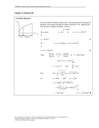 COSMOS: Complete Online Solutions Manual Organization System
Vector Mechanics for Engineers: Statics and Dynamics, 8/e, Ferdinand P. Beer, E. Russell Johnston, Jr.,
Elliot R. Eisenberg, William E. Clausen, David Mazurek, Phillip J. Cornwell
© 2007 The McGraw-Hill Companies.
Chapter 5, Solution 60.
Free-Body Diagram:
First note that the required surface area A can be generated by rotating the
parabolic cross section through 2π radians about the x axis. Applying the
first theorem of Pappus-Guldinus, we have
2A yLπ=
( )22
Now, since , at : 7.5x ky x a a k= = =
or
56.25a k= (1)
At ( ) ( )2
15 mm: 15 12.5x a a k= + + =
or
15 156.25a k+ = (2)
Then
Eq. (2) 15 156.25
: or 8.4375 mm
Eq. (1) 56.25
a k
a
a k
+
= =
1
Eq. (1) 0.15
mm
k⇒ =
2
0.15 and 0.3
dx
x y y
dy
∴ = =
Now
2
2
1 1 0.09
dx
dL dy y dy
dy
 
= + = + 
 
So 2 andA yL yL ydLπ= = ∫
( )
12.5 2
7.5
12.5
3/2
2
7.5
2 1 0.09
2 1
2 1 0.09
3 0.18
A y y dy
y
π
π
∴ = +
  
= +  
  
∫
2
1013 mm= 2
or 1013 mmA =
 