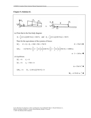 COSMOS: Complete Online Solutions Manual Organization System
Vector Mechanics for Engineers: Statics and Dynamics, 8/e, Ferdinand P. Beer, E. Russell Johnston, Jr.,
Elliot R. Eisenberg, William E. Clausen, David Mazurek, Phillip J. Cornwell
© 2007 The McGraw-Hill Companies.
Chapter 5, Solution 61.
(a) Note that in the free-body diagram:
( )( )1
1
4.2 m 600 N/m 1260 N,
2
R = = and ( )( )2
1
4.2 m 240 N/m 504 N
2
R = =
Then for the equivalence of the systems of forces:
1 2: 1260 504 1764 NyF R R RΣ = + = + = 1764 NR =
( ) ( ) ( )
1 2
: 1764 N 2 + 4.2 m 1260 N + 2 + 4.2 m 504 N 3.8000 m
3 3
AM x
      
Σ − = =      
      
or 3.80 mx =
(b) Equilibrium:
0: 0x xF AΣ = =
0: 1764 0y yF AΣ = − =
1764 N=A
( )( )0: 3.80 m 1764 N 0AMΑΜΣ = − =
6.70 kN mA = ⋅M
 